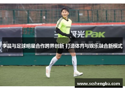 李晨与足球明星合作跨界创新 打造体育与娱乐融合新模式
