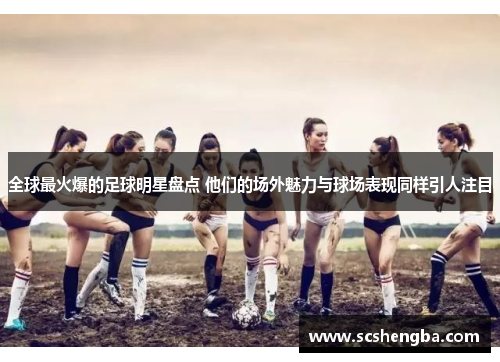 全球最火爆的足球明星盘点 他们的场外魅力与球场表现同样引人注目
