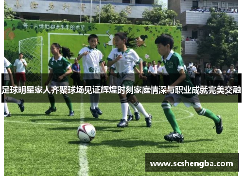 足球明星家人齐聚球场见证辉煌时刻家庭情深与职业成就完美交融