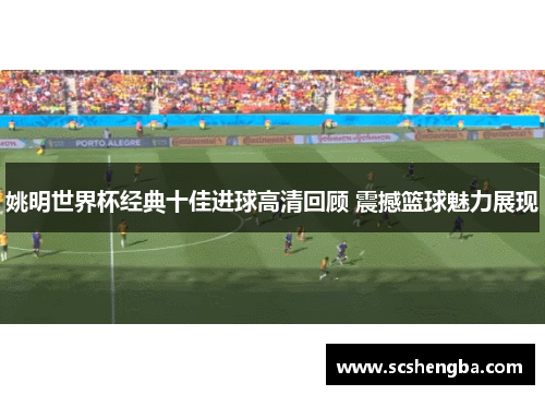 姚明世界杯经典十佳进球高清回顾 震撼篮球魅力展现