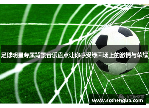 足球明星专属背景音乐盘点让你感受绿茵场上的激情与荣耀