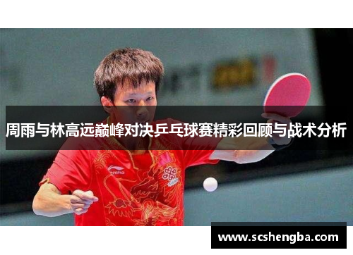 周雨与林高远巅峰对决乒乓球赛精彩回顾与战术分析